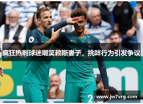 疯狂热刺球迷嘲笑赖斯妻子，挑衅行为引发争议